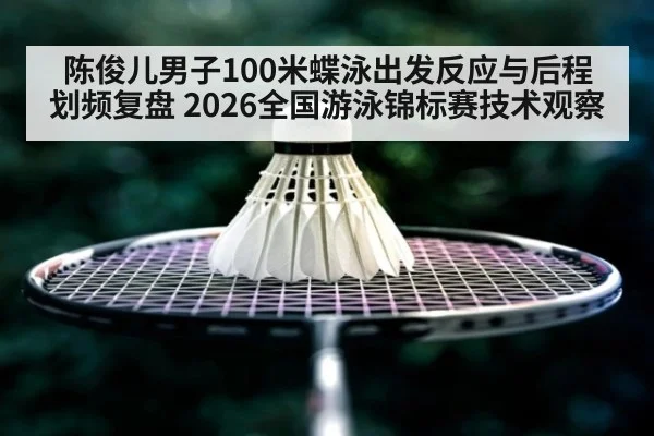 陈俊儿男子100米蝶泳出发反应与后程划频复盘 2026全国游泳锦标赛技术观察