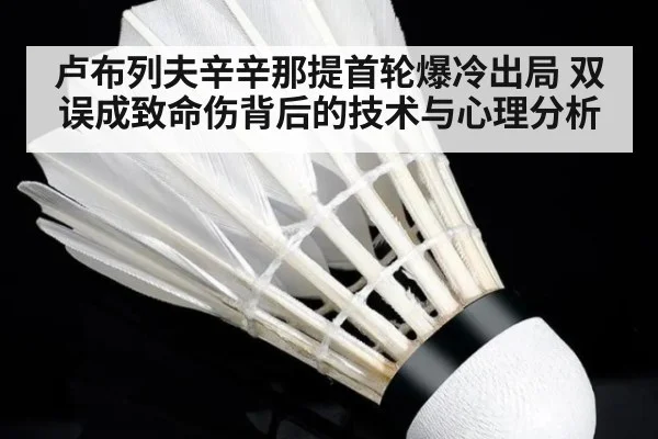 卢布列夫辛辛那提首轮爆冷出局 双误成致命伤背后的技术与心理分析